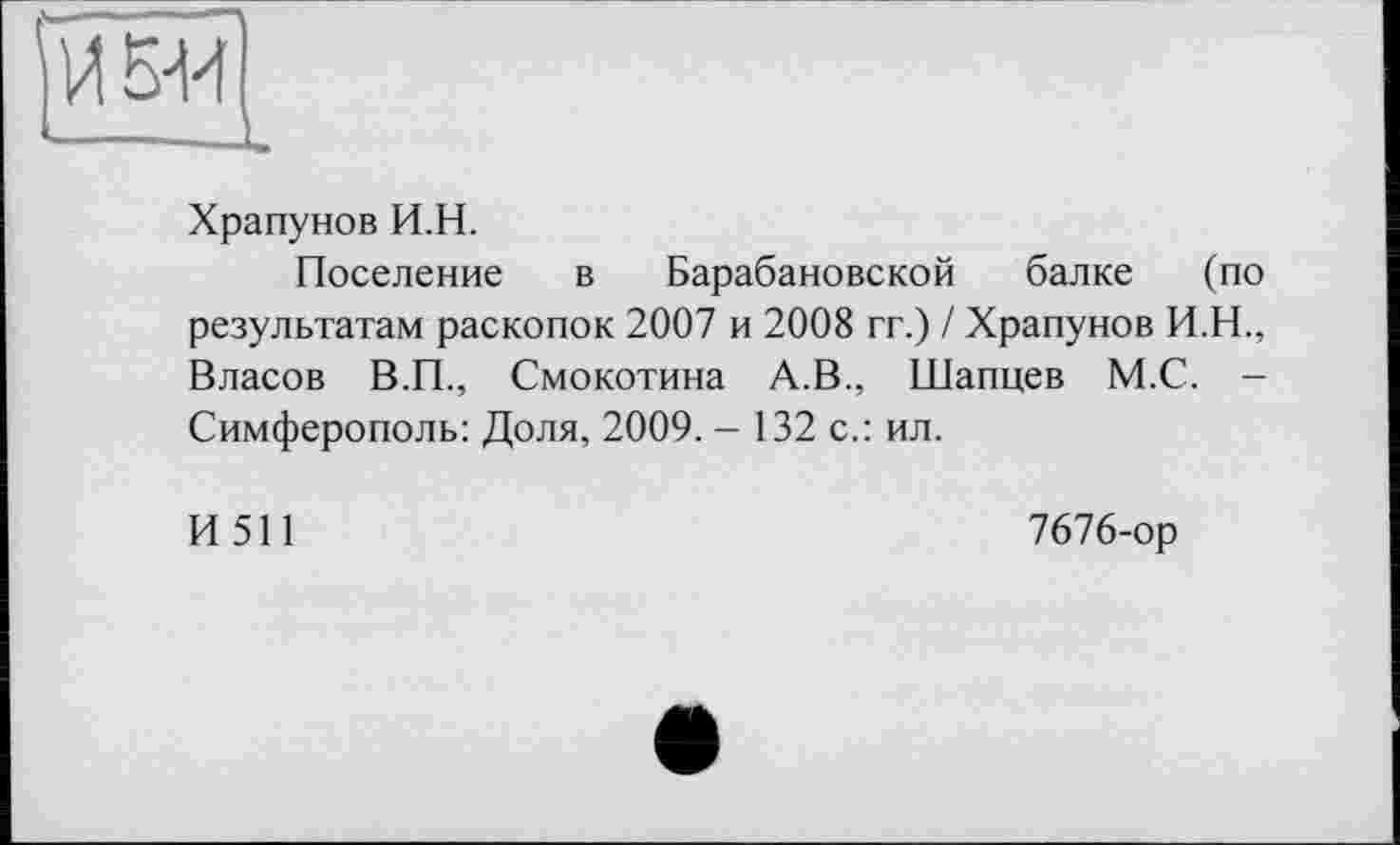 ﻿Й БИ
Храпунов И.Н.
Поселение в Барабановской балке (по результатам раскопок 2007 и 2008 гг.) / Храпунов И.Н., Власов В.П., Смокотина А.В., Шапцев М.С. -Симферополь: Доля, 2009. - 132 с.: ил.
И511
7676-ор